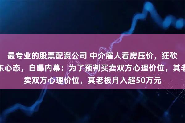 最专业的股票配资公司 中介雇人看房压价，狂砍60多万元搞崩房东心态，自曝内幕：为了预判买卖双方心理价位，其老板月入超50万元