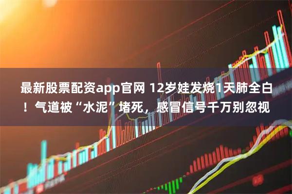 最新股票配资app官网 12岁娃发烧1天肺全白！气道被“水泥”堵死，感冒信号千万别忽视