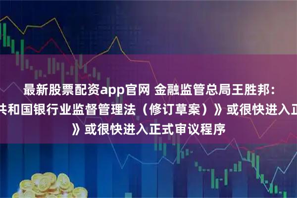 最新股票配资app官网 金融监管总局王胜邦：《中华人民共和国银行业监督管理法（修订草案）》或很快进入正式审议程序