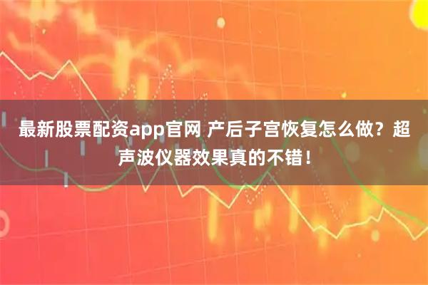 最新股票配资app官网 产后子宫恢复怎么做？超声波仪器效果真的不错！