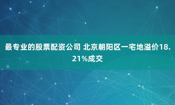 最专业的股票配资公司 北京朝阳区一宅地溢价18.21%成交