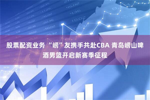 股票配资业务 “崂”友携手共赴CBA 青岛崂山啤酒男篮开启新赛季征程