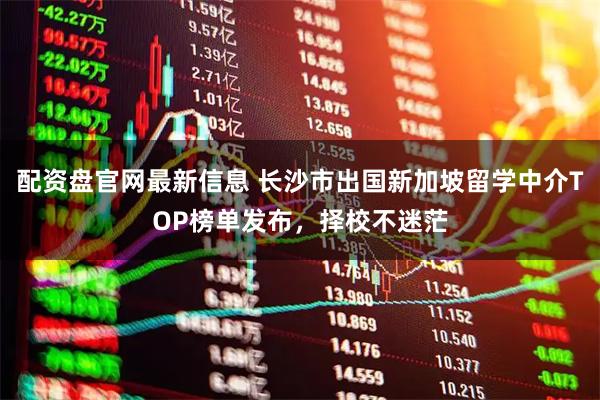 配资盘官网最新信息 长沙市出国新加坡留学中介TOP榜单发布，择校不迷茫