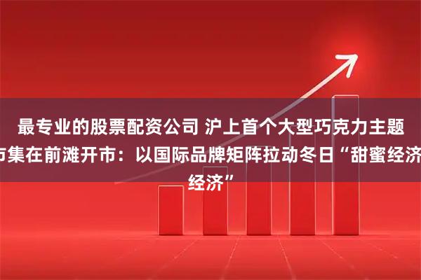 最专业的股票配资公司 沪上首个大型巧克力主题市集在前滩开市：以国际品牌矩阵拉动冬日“甜蜜经济”