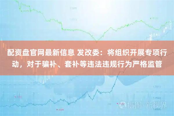 配资盘官网最新信息 发改委：将组织开展专项行动，对于骗补、套补等违法违规行为严格监管