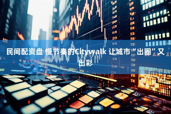 民间配资盘 慢节奏的Citywalk 让城市“出圈”又出彩