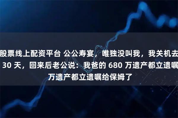 股票线上配资平台 公公寿宴，唯独没叫我，我关机去瑞士游了 30 天，回来后老公说：我爸的 680 万遗产都立遗嘱给保姆了