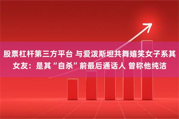 股票杠杆第三方平台 与爱泼斯坦共舞嬉笑女子系其女友：是其“自杀”前最后通话人 曾称他纯洁