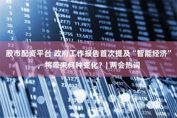 股市配资平台 政府工作报告首次提及“智能经济”，将带来何种变化？| 两会热词
