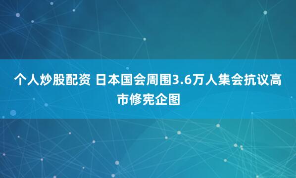 个人炒股配资 日本国会周围3.6万人集会抗议高市修宪企图