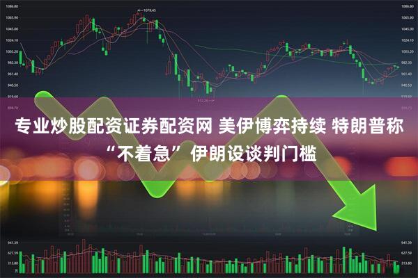 专业炒股配资证券配资网 美伊博弈持续 特朗普称“不着急” 伊朗设谈判门槛