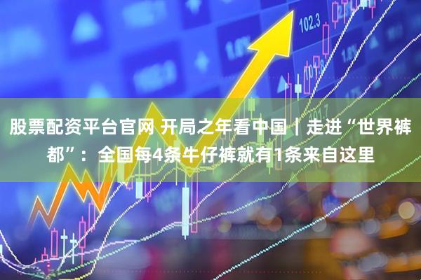 股票配资平台官网 开局之年看中国｜走进“世界裤都”：全国每4条牛仔裤就有1条来自这里