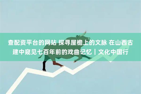 查配资平台的网站 探寻屋檐上的文脉 在山西古建中窥见七百年前的戏曲记忆｜文化中国行