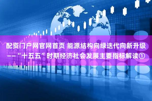 配资门户网官网首页 能源结构向绿迭代向新升级——“十五五”时期经济社会发展主要指标解读①