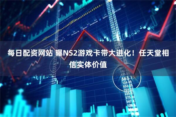每日配资网站 曝NS2游戏卡带大进化！任天堂相信实体价值