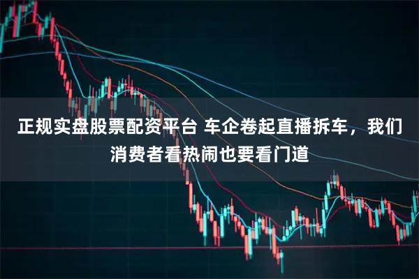 正规实盘股票配资平台 车企卷起直播拆车，我们消费者看热闹也要看门道