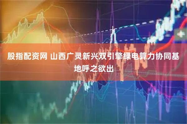 股指配资网 山西广灵新兴双引擎绿电算力协同基地呼之欲出